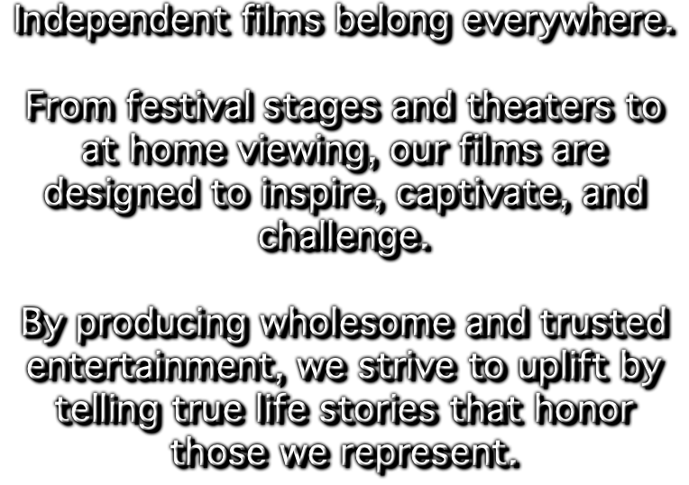 Independent films belong everywhere. From festival stages and theaters to at home viewing, our films are designed to inspire, captivate, and challenge. By producing wholesome and trusted entertainment, we strive to uplift by telling true life stories that honor those we represent.